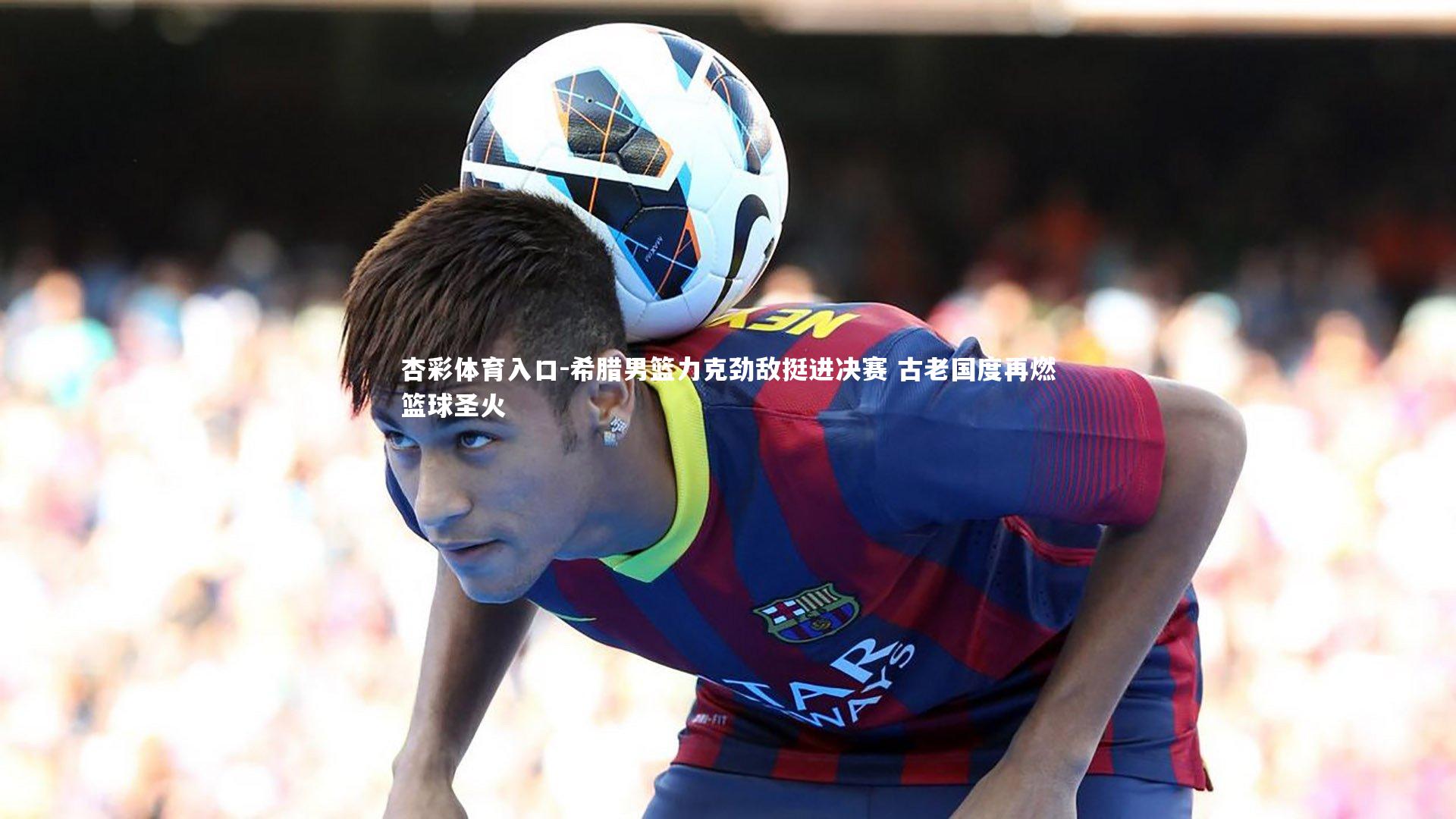 希腊男篮力克劲敌挺进决赛 古老国度再燃篮球圣火